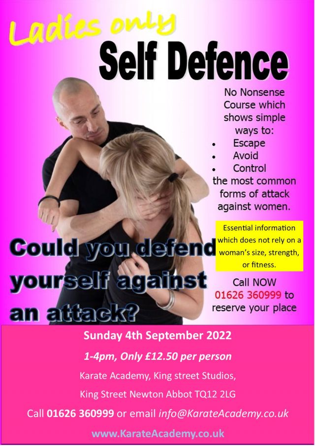 May be an image of 1 person and text that says "Ladies only Self Defence No Nonsense Course which shows simple ways to: Escape Avoid Control the most common forms of attack against women. Essential information Could you defend woman' size, strength, which does not rely on or fitness. yourself against Call NOW 01626 360999 to an attack? reserve your place Sunday 4th September 2022 1-4pm, Only £12.50 per person Karate Academy, King street Studios, King Street Newton Abbot TQ12 2LG Call 01626 360999 or email info@KarateAcademy.co.uk www.KarateAcademy.co.uk"
